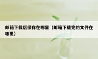 邮箱下载后保存在哪里（邮箱下载完的文件在哪里）