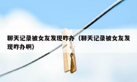 聊天记录被女友发现咋办（聊天记录被女友发现咋办啊）