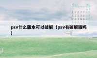 psv什么版本可以破解（psv有破解版吗）