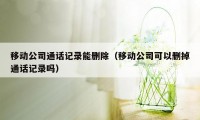 移动公司通话记录能删除（移动公司可以删掉通话记录吗）