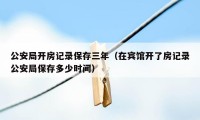 公安局开房记录保存三年（在宾馆开了房记录公安局保存多少时间）