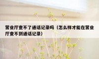 营业厅查不了通话记录吗（怎么样才能在营业厅查不到通话记录）