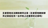 王者营地无法删除聊天记录（王者营地删除聊天记录后在另一台手机上还看得见记录吗）