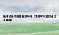 通话记录法院能查到吗吗（法院可以查到通话录音吗）