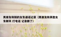 男朋友和别的女生通话记录（男朋友和其他女生聊天 打电话 记录删了）