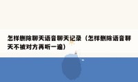 怎样删除聊天语音聊天记录（怎样删除语音聊天不被对方再听一遍）