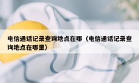 电信通话记录查询地点在哪（电信通话记录查询地点在哪里）