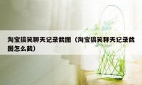 淘宝搞笑聊天记录截图（淘宝搞笑聊天记录截图怎么截）